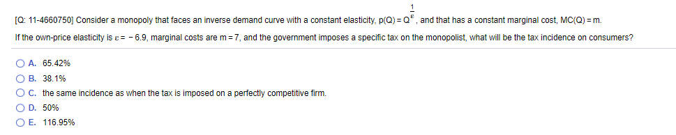 [Q: 11-4660750j Consider a monopoly that faces an inverse demand curve with a constant elasticity, p(Q) = Q°, and that has a constant marginal cost, MC(Q) = m.
If the own-price elasticity is e = - 6.9, marginal costs are m=7, and the government imposes a specific tax on the monopolist, what will be the tax incidence on consumers?
O A. 65.42%
O B. 38.1%
OC. the same incidence as when the tax is imposed on a perfectly competitive firm.
O D. 50%
O E. 116.95%
