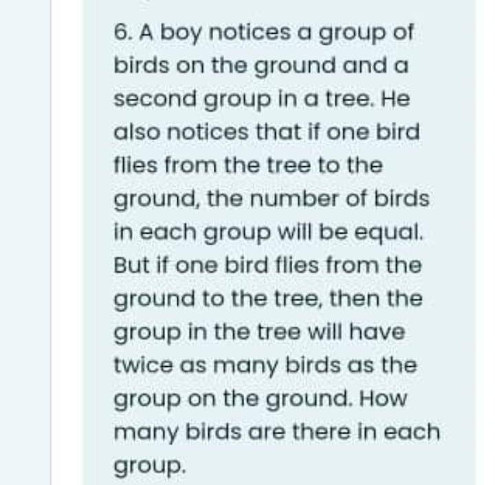 6. A boy notices a group of
birds on the ground and a
second group in a tree. He
also notices that if one bird
flies from the tree to the
ground, the number of birds
in each group will be equal.
But if one bird flies from the
ground to the tree, then the
group in the tree will have
twice as many birds as the
group on the ground. How
many birds are there in each
group.
