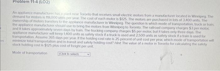 es
Problem 11-4 (LO2)
An appliance manufacturer has a plant near Toronto that receives small electric motors from a manufacturer located in Winnipeg. The
demand for motors is 118,000 units per year. The cost of each motor is $125. The motors are purchased in lots of 3.400 units. The
ownership of motors transfers to the appliance manufacturer in Winnipeg. The question is which mode of transportation, truck or train,
the appliance manufacturer should use to bring the motors from Winnipeg to Toronto. The railroad company charges $3 per motor.
and it takes approximately seven days by train. The trucking company charges $5 per motor, but it takes only three days. The
appliance manufacturer will keep 1,400 units as safety stock if a truck is used and 2.500 units as safety stock if a train is used for
transportation. Assume 365 days per year. If the holding cost rate is 25 percent of unit cost per year, which mode of transportation will
minimize total transportation and in-transit and safety holding cost? Hint. The value of a motor in Toronto for calculating the safety
stock holding cost is $125 plus cost of freight per unit.
Mode of transportation
(Click to select)
