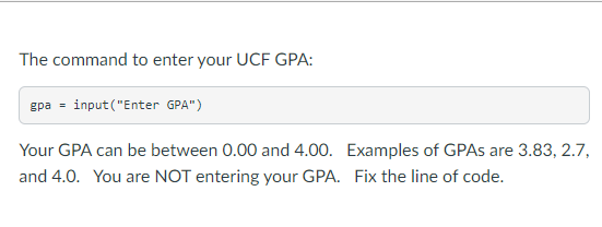 The command to enter your UCF GPA:
gpa=input("Enter GPA")
Your GPA can be between 0.00 and 4.00.
and 4.0. You are NOT entering your GPA. Fix the line of code.
Examples of GPAs are 3.83, 2.7,