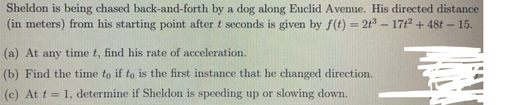 Sheldon is being chased back-and-forth by a dog along Euclid Avenue. His directed distance
(in meters) from his starting point after t seconds is given by f(t) = 2t³ – 17t2 + 48t - 15.
%3D
(a) At any time t, find his rate of acceleration.
(b) Find the time to if to is the first instance that he changed direction.
(c) At t = 1, determine if Sheldon is speeding up or slowing down.
