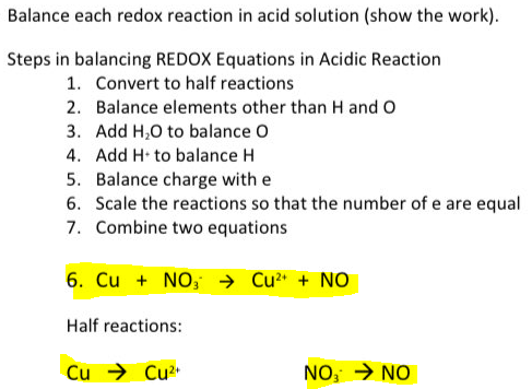 Balance each redox reaction in acid solution (show the work).
Steps in balancing REDOX Equations in Acidic Reaction
1. Convert to half reactions
2. Balance elements other than H and O
3. Add H,0 to balance O
4. Add H to balance H
5. Balance charge with e
6. Scale the reactions so that the number of e are equal
7. Combine two equations
6. Cu + NO, → Cu" + NO
Half reactions:
Cu → Cu2*
NO, → NO
