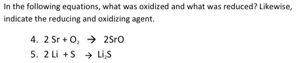 In the following equations, what was oxidized and what was reduced? Likewise,
indicate the reducing and oxidizing agent.
4. 2 Sr + 0, → 2Sro
5. 2 Li +S → Li,S
