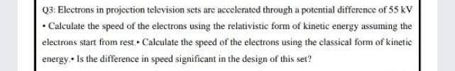 Q3: Electrons in projection television sets are accelerated through a potential difference of 55 kV
• Calculate the speed of the electrons using the relativistic form of kinetic energy assuming the
electrons start from rest. Calculate the speed of the electrons using the classical form of kinetic
energy. • Is the difference in speed significant in the design of this set?
