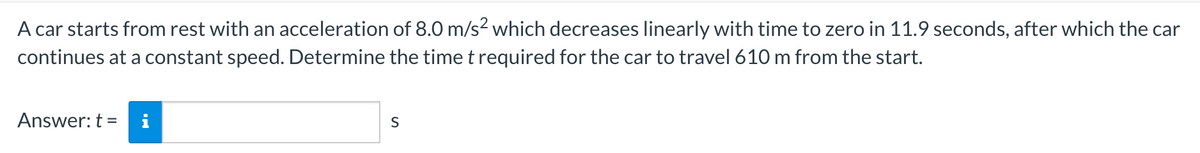 A car starts from rest with an acceleration of 8.0 m/s2 which decreases linearly with time to zero in 11.9 seconds, after which the car
continues at a constant speed. Determine the time t required for the car to travel 610 m from the start.
Answer: t =
