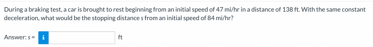 During a braking test, a car is brought to rest beginning from an initial speed of 47 mi/hr in a distance of 138 ft. With the same constant
deceleration, what would be the stopping distance s from an initial speed of 84 mi/hr?
Answer: s =
ft
