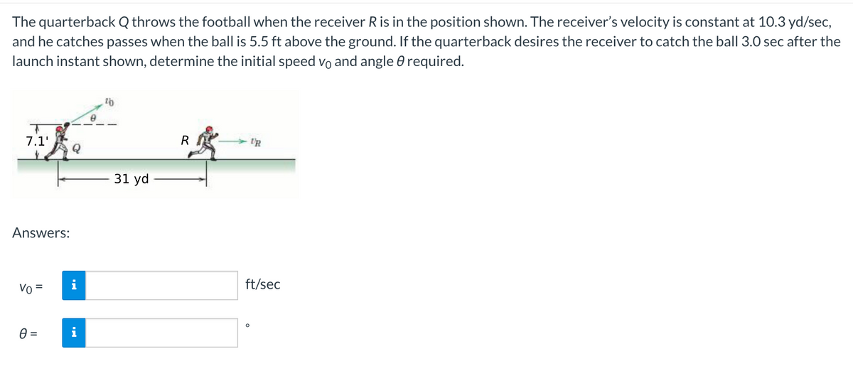 The quarterback Q throws the football when the receiver R is in the position shown. The receiver's velocity is constant at 10.3 yd/sec,
and he catches passes when the ball is 5.5 ft above the ground. If the quarterback desires the receiver to catch the ball 3.0 sec after the
launch instant shown, determine the initial speed vo and angle 0 required.
7.1'
R
I'R
31 yd
Answers:
ft/sec
Vo=
%3D
=
