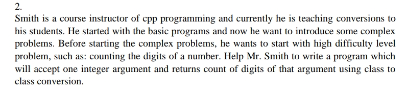 2.
Smith is a course instructor of cpp programming and currently he is teaching conversions to
his students. He started with the basic programs and now he want to introduce some complex
problems. Before starting the complex problems, he wants to start with high difficulty level
problem, such as: counting the digits of a number. Help Mr. Smith to write a program which
will accept one integer argument and returns count of digits of that argument using class to
class conversion.
