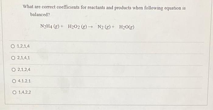 What are correct coefficients for reactants and products when following equation is
balanced?
N2H4 (g) + H202 (g) N2 (g) + H20(g)
O 1,2,1,4
O 2,1,4,1
O 2,1,2,4
O 4.1.2.1
O 1,4,2,2
