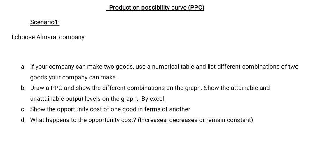 Production possibility curve (PPC)
Scenario1:
I choose Almarai company
a. If your company can make two goods, use a numerical table and list different combinations of two
goods your company can make.
b. Draw a PPC and show the different combinations on the graph. Show the attainable and
unattainable output levels on the graph. By excel
c. Show the opportunity cost of one good in terms of another.
d. What happens to the opportunity cost? (Increases, decreases or remain constant)
