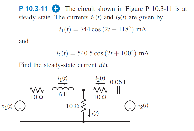 P 10.3-11 + The circuit shown in Figure P 10.3-11 is at
steady state. The currents i(t) and i2(t) are given by
i1 (t) = 744 cos (2t – 118°) mA
and
iz (t) = 540.5 cos (2t + 100°) mA
Find the steady-state current i(t).
i(1)
iz(t)
0.05 F
6 H
10 Q
10 Q
v1(t)
10 Q
v2(1)
i(t)
