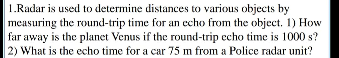 1.Radar is used to determine distances to various objects by
measuring the round-trip time for an echo from the object. 1) How
far away is the planet Venus if the round-trip echo time is 1000 s?
|2) What is the echo time for a car 75 m from a Police radar unit?
