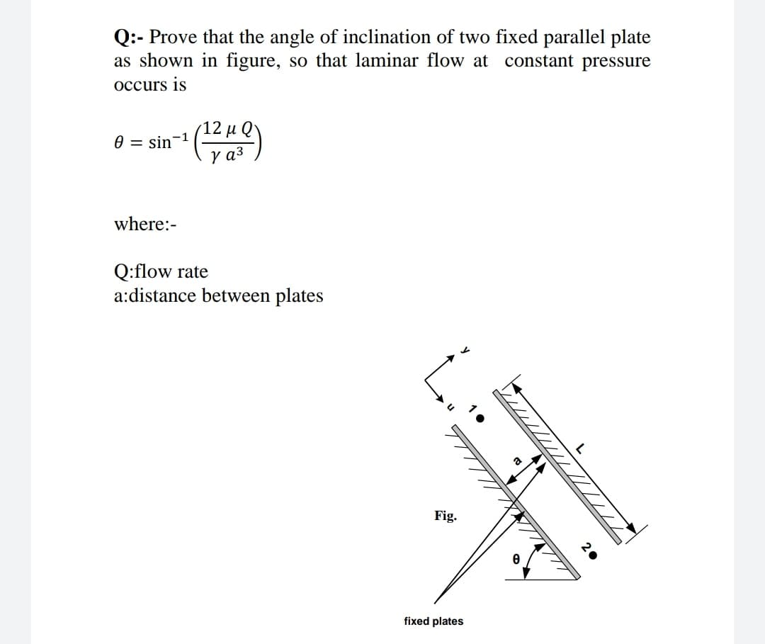 Q:- Prove that the angle of inclination of two fixed parallel plate
as shown in figure, so that laminar flow at constant pressure
occurs is
12 μ Q)
0 = sin-1
where:-
Q:flow rate
a:distance between plates
Fig.
fixed plates

