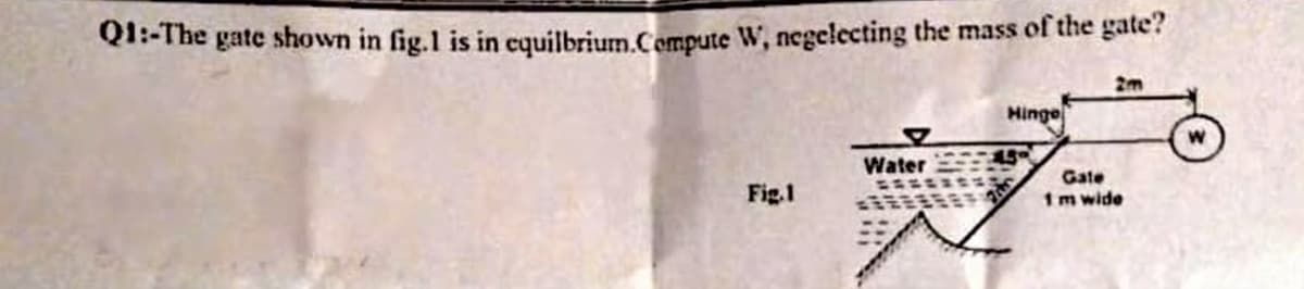 Q1-The gate shown in fig.1 is in cquilbrium.Cempute W, negelecting the mass of the gate?
2m
Minge
Water
Gate
Fig.1
1m wide
