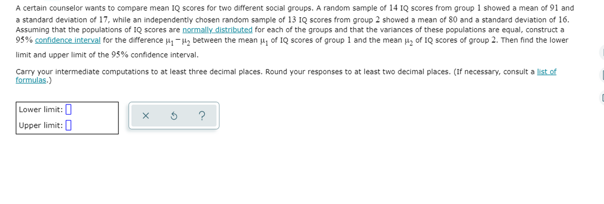A certain counselor wants to compare mean IQ scores for two different social groups. A random sample of 14 IQ scores from group 1 showed a mean of 91 and
a standard deviation of 17, while an independently chosen random sample of 13 IQ scores from group 2 showed a mean of 80 and a standard deviation of 16.
Assuming that the populations of IQ scores are normally distributed for each of the groups and that the variances of these populations are equal, construct a
95% confidence interval for the difference u, -u, between the mean u, of IQ scores of group 1 and the mean u, of IQ scores of group 2. Then find the lower
limit and upper limit of the 95% confidence interval.
Carry your intermediate computations to at least three decimal places. Round your responses to at least two decimal places. (If necessary, consult a list of
formulas.)
Lower limit:|
Upper limit:
