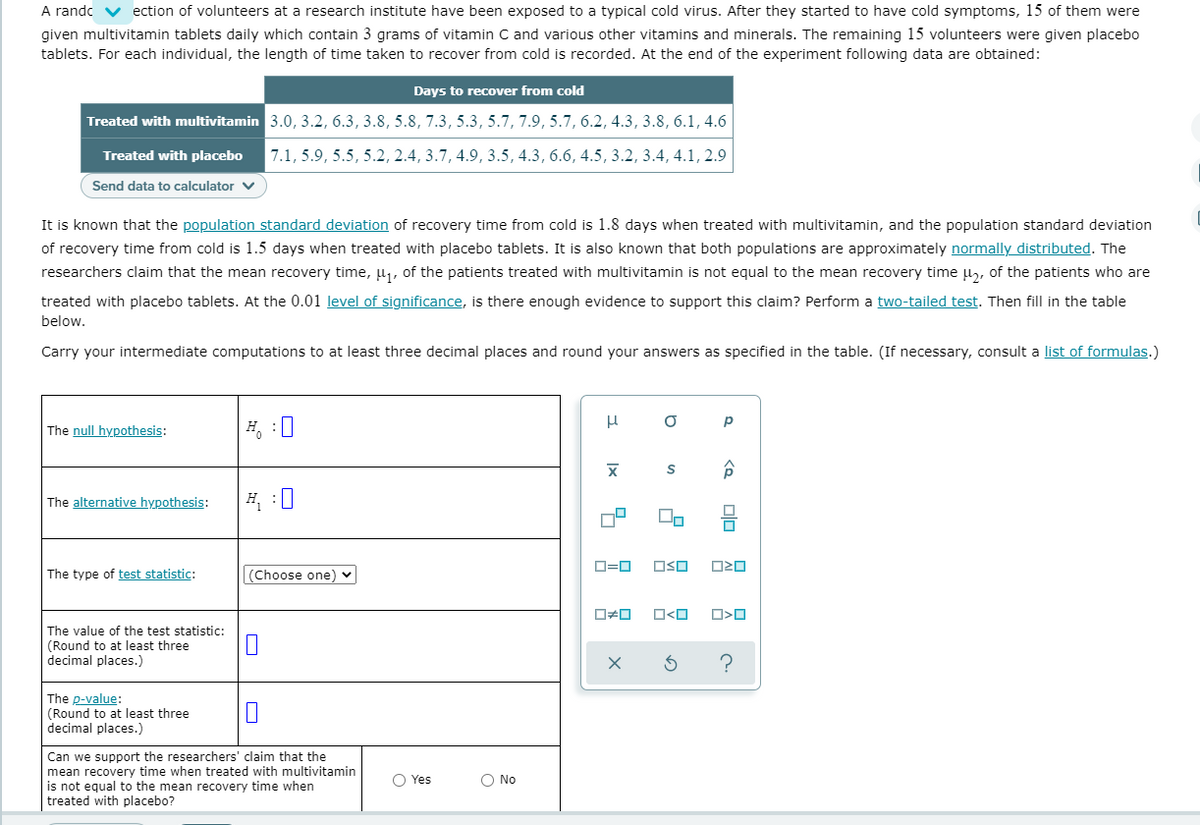 A randc v ection of volunteers at a research institute have been exposed to a typical cold virus. After they started to have cold symptoms, 15 of them were
given multivitamin tablets daily which contain 3 grams of vitamin C and various other vitamins and minerals. The remaining 15 volunteers were given placebo
tablets. For each individual, the length of time taken to recover from cold is recorded. At the end of the experiment following data are obtained:
Days to recover from cold
Treated with multivitamin 3.0, 3.2, 6.3, 3.8, 5.8, 7.3, 5.3, 5.7, 7.9, 5.7, 6.2, 4.3, 3.8, 6.1, 4.6
Treated with placebo
7.1, 5.9, 5.5, 5.2, 2.4, 3.7, 4.9, 3.5, 4.3, 6.6, 4.5, 3.2, 3.4, 4.1, 2.9
Send data to calculator v
It is known that the population standard deviation of recovery time from cold is 1.8 days when treated with multivitamin, and the population standard deviation
of recovery time from cold is 1.5 days when treated with placebo tablets. It is also known that both populations are approximately normally distributed. The
researchers claim that the mean recovery time, u1, of the patients treated with multivitamin is not equal to the mean recovery time l, of the patients who are
treated with placebo tablets. At the 0.01 level of significance, is there enough evidence to support this claim? Perform a two-tailed test. Then fill in the table
below.
Carry your intermediate computations to at least three decimal places and round your answers as specified in the table. (If necessary, consult a list of formulas.)
The null hypothesis:
H, :0
The alternative hypothesis:
H :0
O=0
OSO
The type of test statistic:
(Choose one) v
The value of the test statistic:
(Round to at least three
decimal places.)
?
The p-value:
(Round to at least three
decimal places.)
Can we support the researchers' claim that the
mean recovery time when treated with multivitamin
is not equal to the mean recovery time when
treated with placebo?
O Yes
O No
|x
