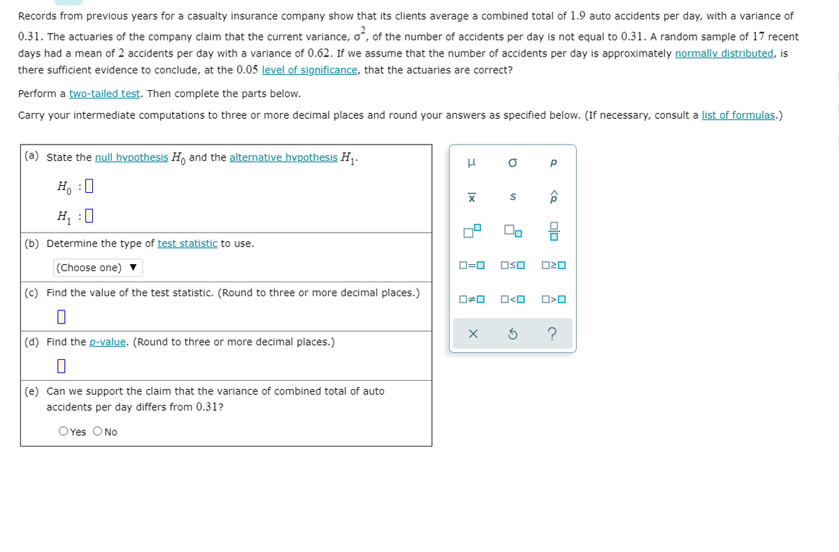 Records from previous years for a casualty insurance company show that its clients average a combined total of 1.9 auto accidents per day, with a variance of
0.31. The actuaries of the company claim that the current variance, oʻ, of the number of accidents per day is not equal to 0.31. A random sample of 17 recent
days had a mean of 2 accidents per day with a variance of 0.62. If we assume that the number of accidents per day is approximately normally distributed, is
there sufficient evidence to conclude, at the 0.05 level of significance, that the actuaries are correct?
Perform a two-tailed test. Then complete the parts below.
Carry your intermediate computations to three or more decimal places and round your answers as specified below. (If necessary, consult a list of formulas.)
(a) State the null hypothesis H, and the alternative hypothesis H,.
p
H, :0
H, :0
(b) Determine the type of test statistic to use.
(Choose one) ▼
D=0
OSO
O20
(c) Find the value of the test statistic. (Round to three or more decimal places.)
O<O
(d) Find the p-value. (Round to three or more decimal places.)
(e) Can we support the claim that the variance of combined total of auto
accidents per day differs from 0.31?
OYes ONo
olo
