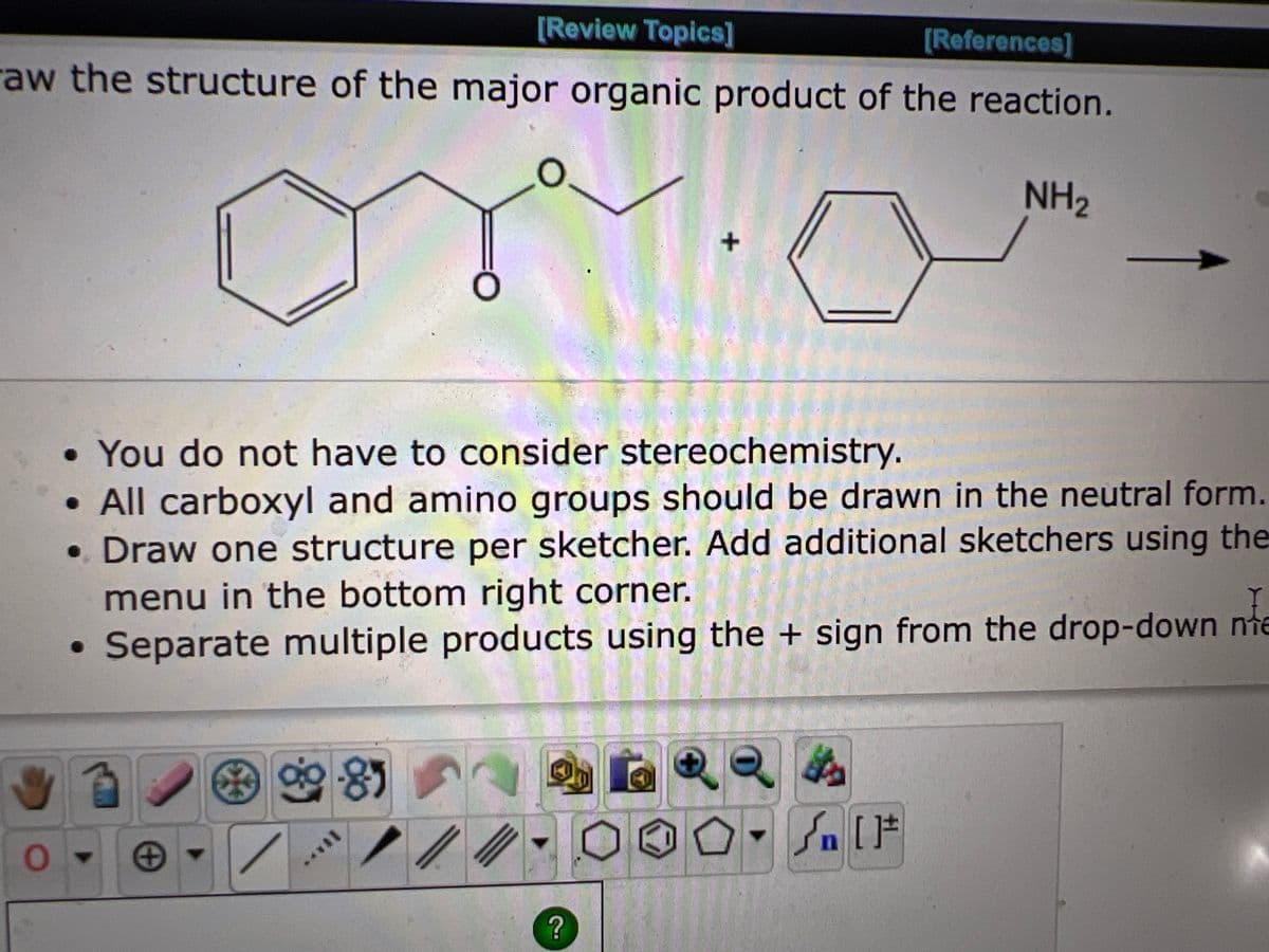 [Review Topics]
[References]
raw the structure of the major organic product of the reaction.
NH₂
O
+
• You do not have to consider stereochemistry.
All carboxyl and amino groups should be drawn in the neutral form.
• Draw one structure per sketcher. Add additional sketchers using the
menu in the bottom right corner.
Separate multiple products using the + sign from the drop-down nie
(8.
O
90-85
+
?
₁ [F