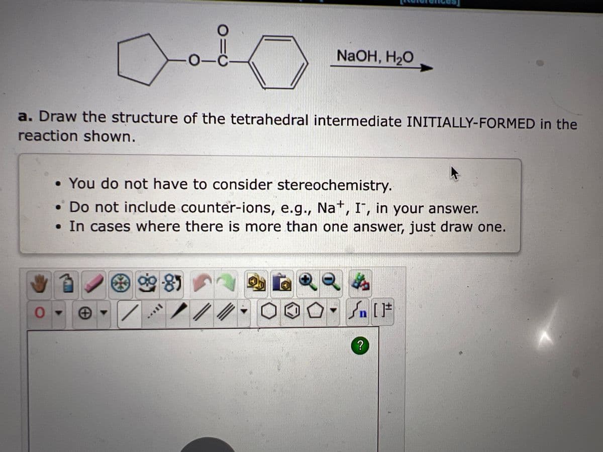 0
a. Draw the structure of the tetrahedral intermediate INITIALLY-FORMED in the
reaction shown.
-o-c-
*
• You do not have to consider stereochemistry.
• Do not include counter-ions, e.g., Na+, I, in your answer.
• In cases where there is more than one answer, just draw one.
●
NaOH, H₂O
9-85
11***
√ [F
?