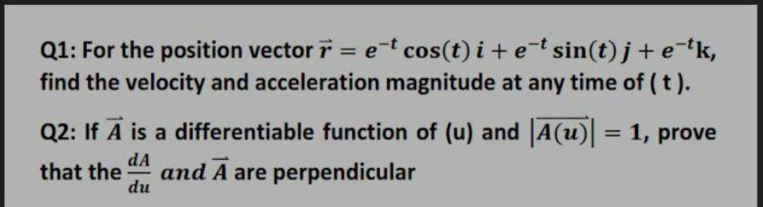 Q1: For the position vector r = et cos(t) i+ e-t sin(t) j+ etk,
find the velocity and acceleration magnitude at any time of ( t ).
Q2: If A is a differentiable function of (u) and A(u) = 1, prove
dA
and A are perpendicular
du
that the

