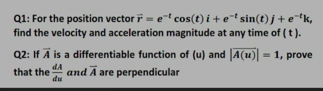 Q1: For the position vector i = e-t cos(t) i+et sin(t) j+ e-tk,
find the velocity and acceleration magnitude at any time of ( t ).
Q2: If A is a differentiable function of (u) and |A(u) = 1, prove
%3D
dA
that the
and A are perpendicular
du
