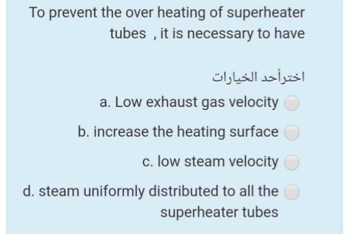 To prevent the over heating of superheater
tubes , it is necessary to have
اخترأحد الخيارات
a. Low exhaust gas velocity
b. increase the heating surface
c. low steam velocity
d. steam uniformly distributed to all the
superheater tubes
