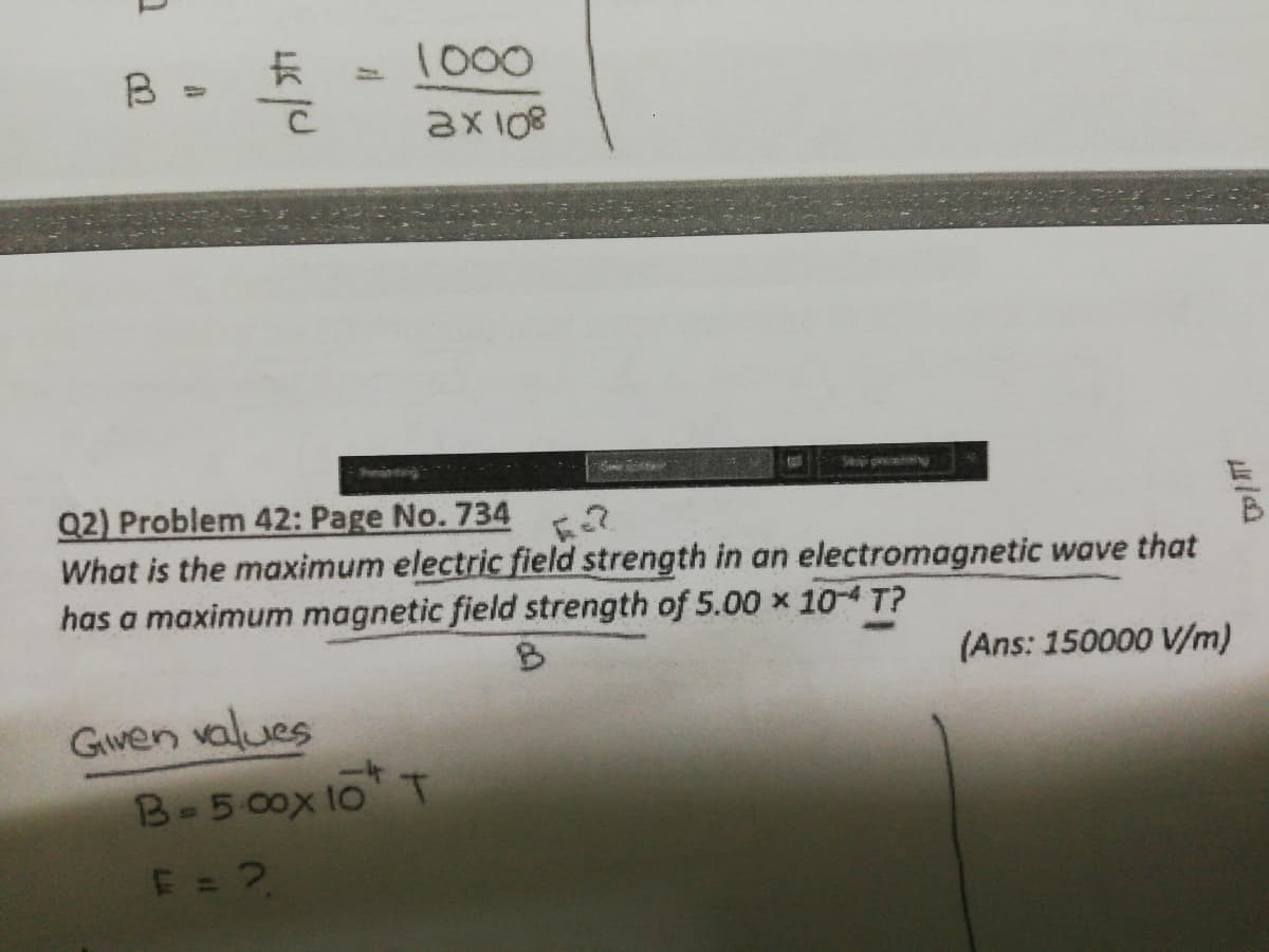 B
1000
2X108
Pronitaig
Q2) Problem 42: Page No. 734
What is the maximum electric field strength in an electromagnetic wave that
has a maximum magnetic field strength of 5.00 x 10-4 T?
(Ans: 150000 V/m)
Gwen values
B-5 00x 10 T
E = 2,
