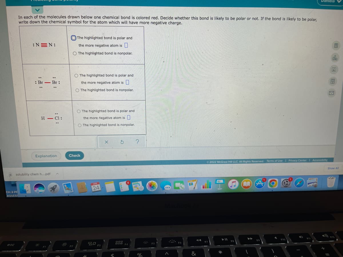 Danlela
In each of the molecules drawn below one chemical bond is colored red. Decide whether this bond is likely to be polar or not. If the bond is likely to be polar.
write down the chemical symbol for the atom which will have more negative charge.
O The highlighted bond is polar and
:NEN:
the more negative atom is
O The highlighted bond is nonpolar.
db
O The highlighted bond is polar and
..
..
: Br - Br :
the more negative atom is I
..
..
O The highlighted bond is nonpolar.
O The highlighted bond is polar and
H – Cl:
the more negative atom is U
O The highlighted bond is nonpolar.
Explanațion
Check
O 2022 McGraw Hill LLC. All Rights Reserved. Terms of Use I Privacy Center| Accessibility
Show All
solubility chem h.pdf
APR
24
CH.9 PP
ASSESS
F10
FB
F9
吕0 F3
F6
000 F4
esc
F2
&
