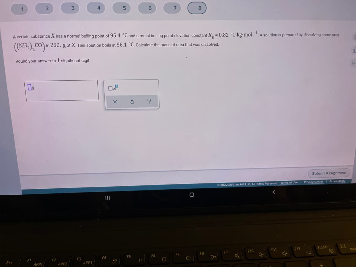 4
6.
8.
1
A certain substance X has a normal boiling point of 95.4 °C and a molal boiling point elevation constant K, = 0.82 °C·kg•mol *.A solution is prepared by dissolving some urea
((NH,) CÓ) in 250. g of X. This solution boils at 96.1 °C. Calculate the mass of urea that was dissolved.
Round your answer to 1 significant digit.
Submit Assignment
O 2022 McGraw Hill LLC. All Rights Reserved. Terms of Use | Privacy Center | Accessibility
II
Finder
F11
F12
DeX
F9
F10
F8
F7
O-
F5
F6
F4
F3
APP3
F1
F2
Esc
APP1
APP2
