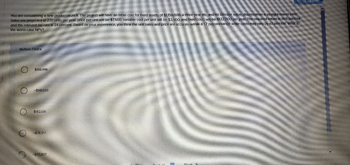 ny Work
You are consldering a new product launch. The project will have an Initlal cost for fixed assets of $1,150,000, a three-year Iife, and no salvage välue depreclation is stralght-line to zero,
Sales are projected at 230 units per year, price per unit wii be $7,500, varnable cost per unit will be $3,900, and fixed costs will be $122.000 per year The required return is 14.5 percent
and the relevant tax rate Is 24 percent. Based on your experience, you think the unit sales and price are accurate within a +2 percent range while costs may vary by +3 percent. What Is
the worst-case NPV?
Multiple Cholce
$156,446
-$118.020
$162134
-$78,517
-$117.907
