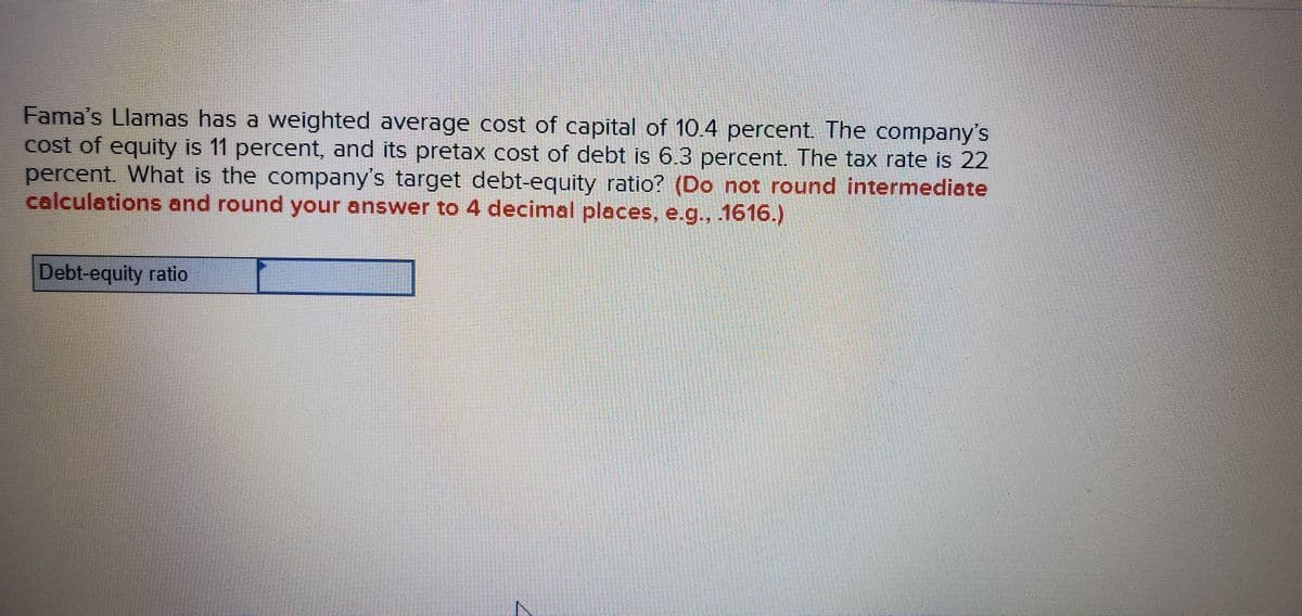 Fama's Llamas has a weighted average cost of capital of 10.4 percent. The company's
cost of equity is 11 percent, and its pretax cost of debt is 6.3 percent. The tax rate is 22
percent. What is the company's target debt-equity ratio? (Do not round intermediate
calculations and round your answer to 4 decimal places, e.g.., 1616.)
Debt-equity ratio
