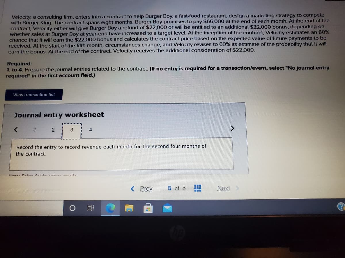 Velocity, a consulting firm, enters into a contract to help Burger Boy, a fast-food restaurant, design a marketing strategy to compete
with Burger King. The contract spans eight months. Burger Boy promises to pay $66,000 at the end of each month. At the end of the
contract, Velocity either will give Burger Boy a refund of $22,000 or will be entitled to an additional $22,000 bonus, depending on
whether sales at Burger Boy at year-end have increased to a target level. At the inception of the contract, Velocity estimates an 80%
chance that it will earn the $22,000 bonus and calculates the contract price based on the expected value of future payments to be
received. At the start of the fifth month, circumstances change, and Velocity revises to 60% its estimate of the probability that it will
earn the bonus. At the end of the contract, Velocity receives the additional consideration of $22,000.
Required:
1. to 4. Prepare the journal entries related to the contract. (If no entry is required for a transaction/event, select "No journal entry
required" in the first account field.)
View transaction list
Journal entry worksheet
< 1
4
3
Record the entry to record revenue each month for the second four months of
the contract.
A-L-. E--- -LL- L ----
< Prev
5 of 5
Next>
