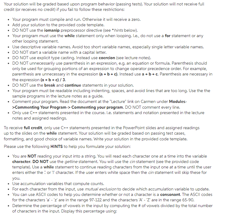 Your solution will be graded based upon program behavior (passing tests). Your solution will not receive full
credit (or receives no credit) if you fail to follow these restrictions:
Your program must compile and run. Otherwise it will receive a zero.
• Add your solution to the provided code template.
• DO NOT use the iomanip preprocessor directive (see *hints below).
• Your program must use the while statement only when looping. I.e., do not use a for statement or any
other looping statement.
• Use descriptive variable names. Avoid too short variable names, especially single letter variable names.
• DO NOT start a variable name with a capital letter.
• DO NOT use explicit type casting. Instead use coercion (see lecture notes).
• DO NOT unnecessarily use parenthesis in an expression, e.g. an equation or formula. Parenthesis should
only be used for grouping portions of an expression to change operator precedence order. For example,
parenthesis are unnecessary in the expression (a + b + c). Instead use a + b + c. Parenthesis are necessary in
the expression (a + b + c) / 3.
• DO NOT use the break and continue statements in your solution.
• Your program must be readable including indenting, spaces, and avoid lines that are too long. Use the the
sample programs in the lecture notes as a guide.
• Comment your program. Read the document at the "Lecture" link on Carmen under Modules-
>Commenting Your Program-> Commenting your program. DO NOT comment every line.
• Only use C++ statements presented in the course. I.e. statements and notation presented in the lecture
notes and assigned readings.
To receive full credit, only use C++ statements presented in the PowerPoint slides and assigned readings
up to the slides on the while statement. Your solution will be graded based on passing test cases,
formatting, and good choice of variable names. Write your solution in the provided code template.
Please use the following HINTS to help you formulate your solution:
You are NOT reading your input into a string. You will read each character one at a time into the variable
character. DO NOT use the getline statement. You will use the cin statement (see the provided code
template). Use a while statement to continue reading characters from the input one at a time until the user
enters either the " or !' character. If the user enters white space then the cin statement will skip these for
you.
• Use accumulation variables that compute counts.
• For each character from the input, use mutual exclusion to decide which accumulation variable to update.
• You can use ASCII codes to help you determine whether or not a character is a consonant. The ASCII codes
for the characters 'a' - 'z' are in the range 97-122 and the characters 'A' - 'Z' are in the range 65-90.
• Determine the percentage of vowels in the input by computing the # of vowels divided by the total number
of characters in the input. Display this percentage using:
