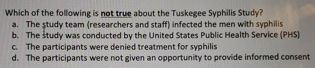 Which of the following is not true about the Tuskegee Syphilis Study?
a. The ștudy team (researchers and staff) infected the men with syphilis
b. The study was conducted by the United States Public Health Service (PHS)
c. The participants were denied treatment for syphilis
d. The participants were not given an opportunity to provide informed consent
