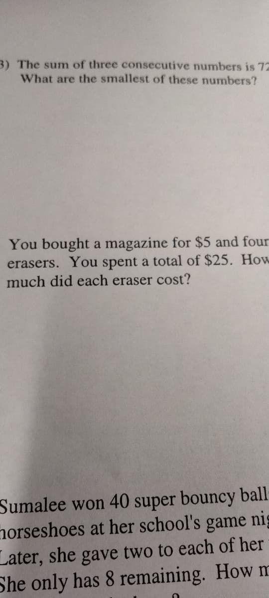 3) The sum of three consecutive numbers is 72
What are the smallest of these numbers?
You bought a magazine for $5 and four
erasers. You spent a total of $25. How
much did each eraser cost?
Sumalee won 40 super bouncy ball
horseshoes at her school's game nig
Later, she gave two to each of her
She only has 8 remaining. How m
