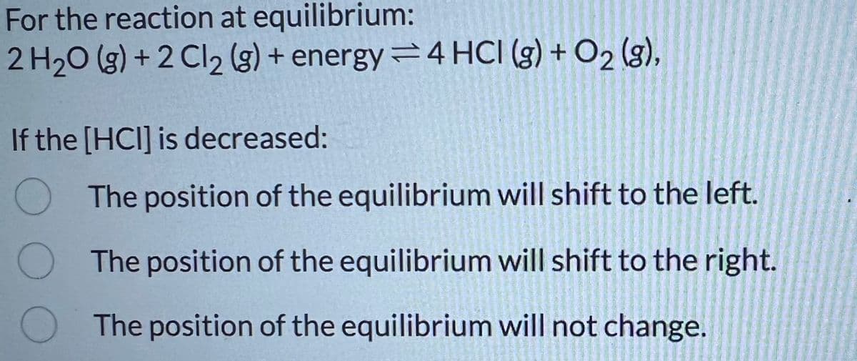 For the reaction at equilibrium:
2 H2O (g) +2 Cl2 (g) + energy4 HCI (g) + O2 (g),
If the [HCI] is decreased:
The position of the equilibrium will shift to the left.
The position of the equilibrium will shift to the right.
The position of the equilibrium will not change.