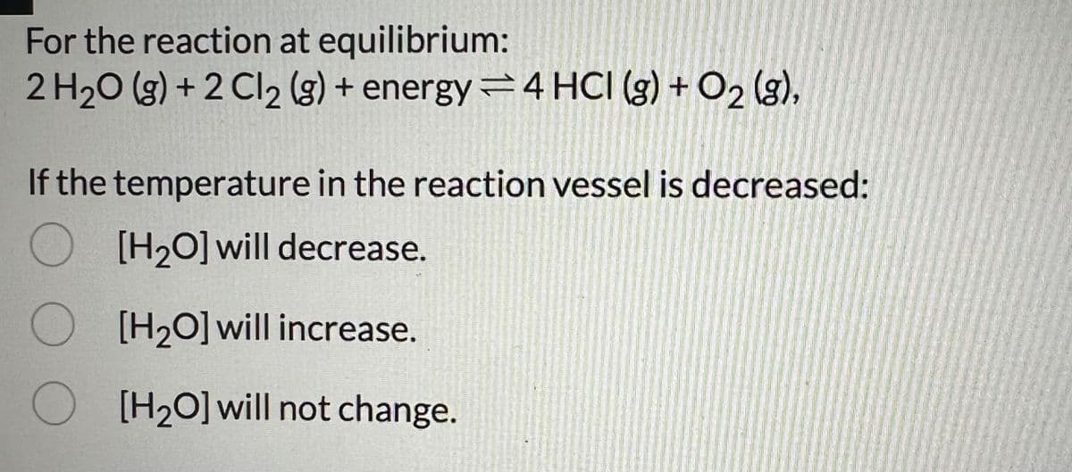 For the reaction at equilibrium:
2 H2O (g) +2 Cl 2 (g) + energy4 HCI (g) + O2 (g),
If the temperature in the reaction vessel is decreased:
O [H2O] will decrease.
[H2O] will increase.
[H2O] will not change.