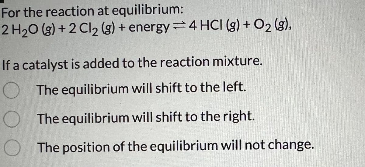 For the reaction at equilibrium:
2 H2O (g) +2 Cl2 (g) + energy 4 HCI (g) + O2(g),
If a catalyst is added to the reaction mixture.
The equilibrium will shift to the left.
The equilibrium will shift to the right.
The position of the equilibrium will not change.