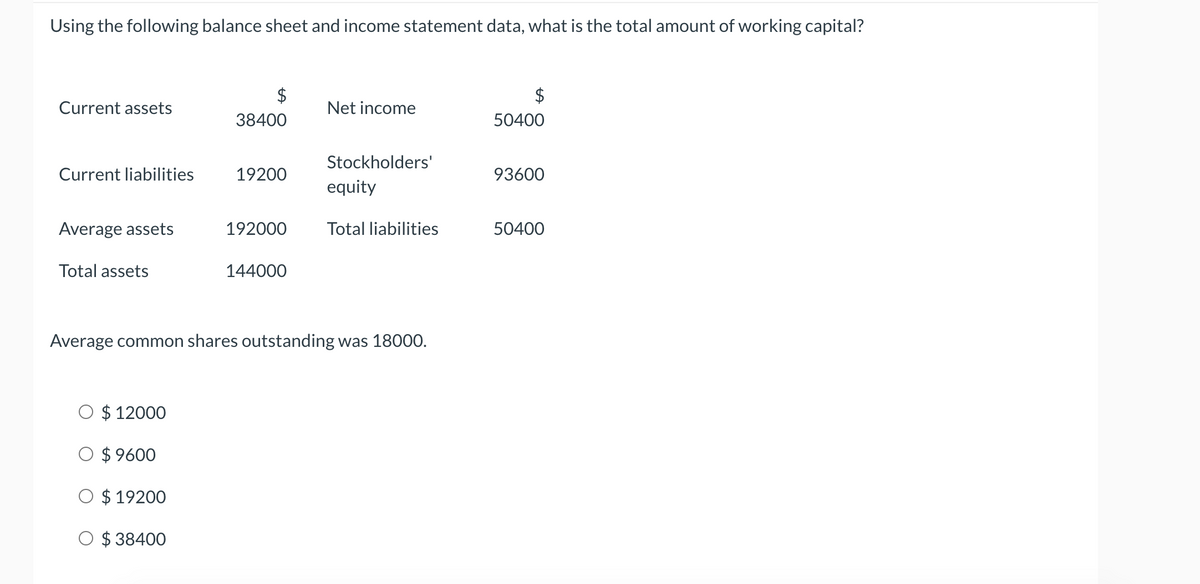 Using the following balance sheet and income statement data, what is the total amount of working capital?
$
Current assets
Net income
38400
50400
Stockholders'
Current liabilities
19200
93600
equity
Average assets
192000
Total liabilities
50400
Total assets
144000
Average common shares outstanding was 18000.
O $ 12000
O $ 9600
O $ 19200
O $ 38400
