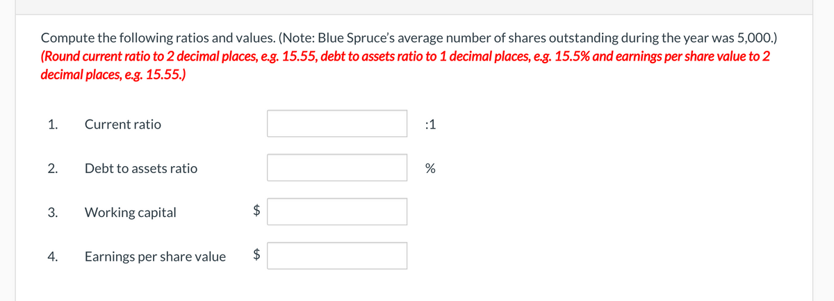 Compute the following ratios and values. (Note: Blue Spruce's average number of shares outstanding during the year was 5,000.)
(Round current ratio to 2 decimal places, e.g. 15.55, debt to assets ratio to 1 decimal places, e.g. 15.5% and earnings per share value to 2
decimal places, e.g. 15.55.)
1.
Current ratio
:1
2.
Debt to assets ratio
3.
Working capital
Earnings per share value
$
%24
%24
4.

