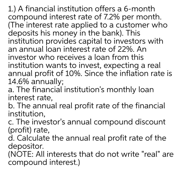 1.) A financial institution offers a 6-month
compound interest rate of 7.2% per month.
(The interest rate applied to a customer who
deposits his money in the bank). This
institution provides capital to investors with
an annual loan interest rate of 22%. An
investor who receives a loan from this
institution wants to invest, expecting a real
annual profit of 10%. Since the inflation rate is
14.6% annually;
a. The financial institution's monthly loan
interest rate,
b. The annual real profit rate of the financial
institution,
c. The investor's annual compound discount
(profit) rate,
d. Calculate the annual real profit rate of the
depositor.
(NOTE: All interests that do not write "real" are
compound interest.)
