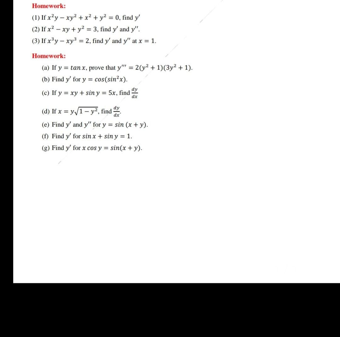 Homework:
(1) If x²y – xy2 + x² + y? = 0, find y'
(2) If x2 – xy + y? = 3, find y' and y".
(3) If x³y - xy3 = 2, find y' and y" at x = 1.
Homework:
(a) If y = tan x, prove that y"
= 2(y2 + 1)(3y² + 1).
(b) Find y' for y = cos(sin?x).
(c) If y = xy + sin y = 5x, find
(d) If x = y/1– y², find .
(e) Find y' and y" for y = sin (x+y).
(f) Find y' for sin x + sin y = 1.
(g) Find y' for x cos y = sin(x + y).
