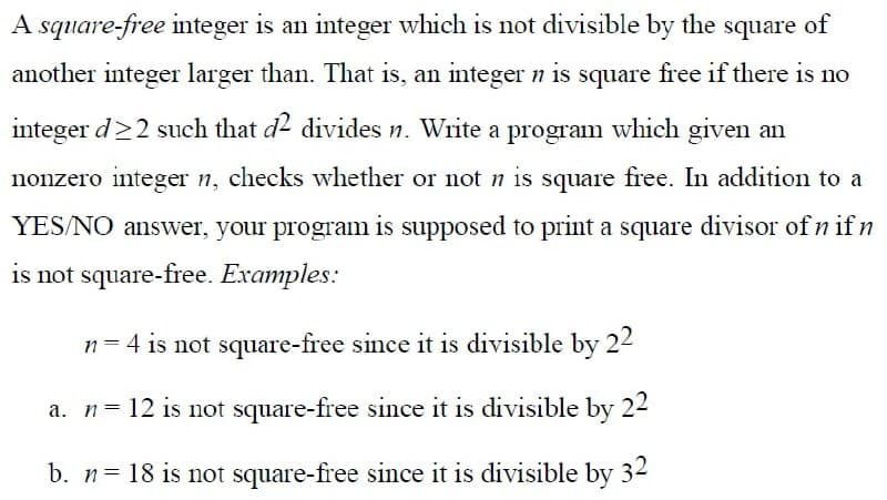 A square-free integer is an integer which is not divisible by the square of
another integer larger than. That is, an integer n is square free if there is no
integer d>2 such that d divides n. Write a program which given an
nonzero integer n, checks whether or not n is square free. In addition to a
YES/NO answer, your program is supposed to print a square divisor of n if n
is not square-free. Examples:
n = 4 is not square-free since it is divisible by 22
a. n= 12 is not square-free since it is divisible by 22
b. n= 18 is not square-free since it is divisible by 32

