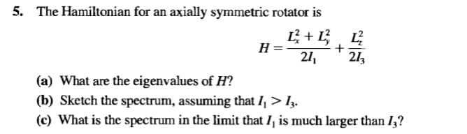 5. The Hamiltonian for an axially symmetric rotator is
H =
+
21,
213
(a) What are the eigenvalues of H?
(b) Sketch the spectrum, assuming that I, > Iz.
(c) What is the spectrum in the limit that I, is much larger than I,?
