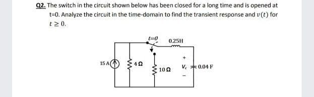 Q2. The switch in the circuit shown below has been closed for a long time and is opened at
t=0. Analyze the circuit in the time-domain to find the transient response and v(t) for
t2 0.
t=0
0.25H
15 A
V. *0.04 F
100
a
