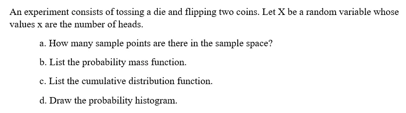 An experiment consists of tossing a die and flipping two coins. Let X be a random variable whose
values x are the number of heads.
a. How many sample points are there in the sample space?
b. List the probability mass function.
c. List the cumulative distribution function.
d. Draw the probability histogram.
