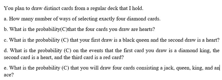 You plan to draw distinct cards from a regular deck that I hold.
a. How many number of ways of selecting exactly four diamond cards.
b. What is the probability(C)that the four cards you draw are hearts?
c. What is the probability (C) that your first draw is a black queen and the second draw is a heart?
d. What is the probability (C) on the events that the first card you draw is a diamond king, the
second card is a heart, and the third card is a red card?
e. What is the probability (C) that you will draw four cards consisting a jack, queen, king, and an
аce?
