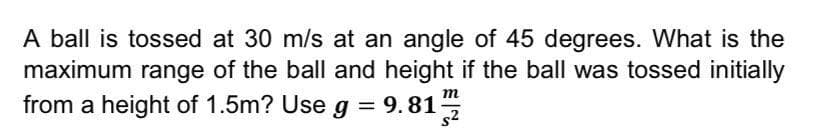 A ball is tossed at 30 m/s at an angle of 45 degrees. What is the
maximum range of the ball and height if the ball was tossed initially
from a height of 1.5m? Use g =
9.81
m
s2
