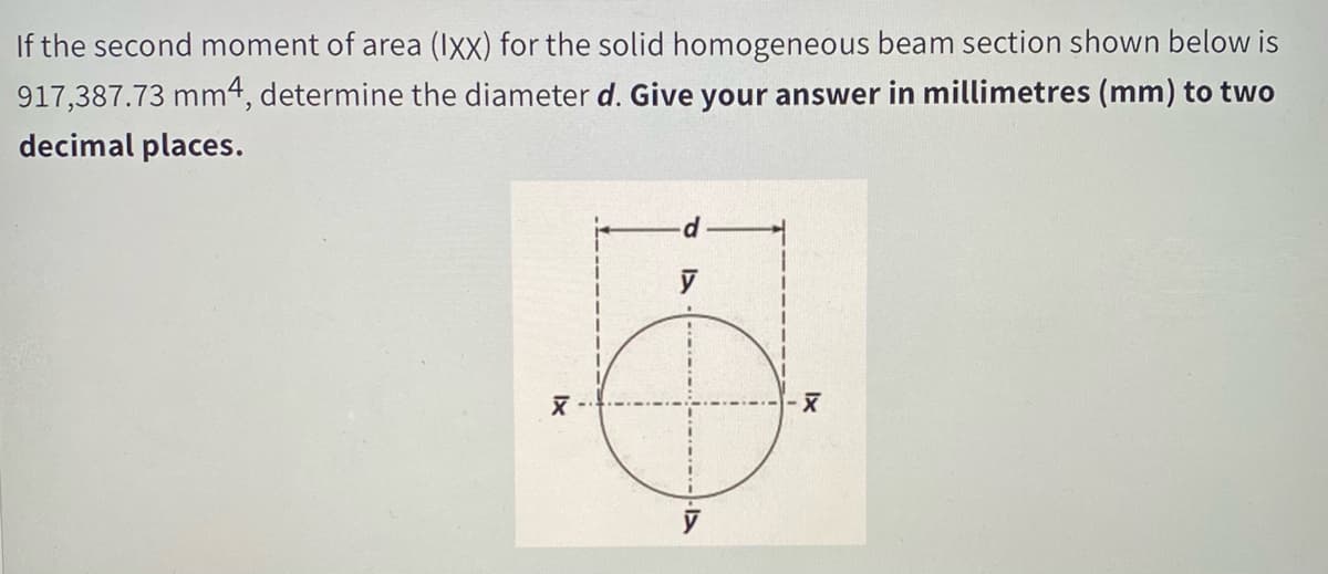 If the second moment of area (Ixx) for the solid homogeneous beam section shown below is
917,387.73 mm4, determine the diameter d. Give your answer in millimetres (mm) to two
decimal places.
y
y
Ix
