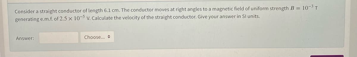 Consider a straight conductor of length 6.1 cm. The conductor moves at right angles to a magnetic field of uniform strength B = 10-3 T
generating e.m.f. of 2.5 x 10¬ V. Calculate the velocity of the straight conductor. Give your answer in SI units.
Answer:
Choose...
